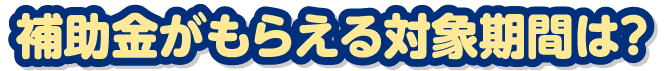 補助金がもらえる対象期間は？